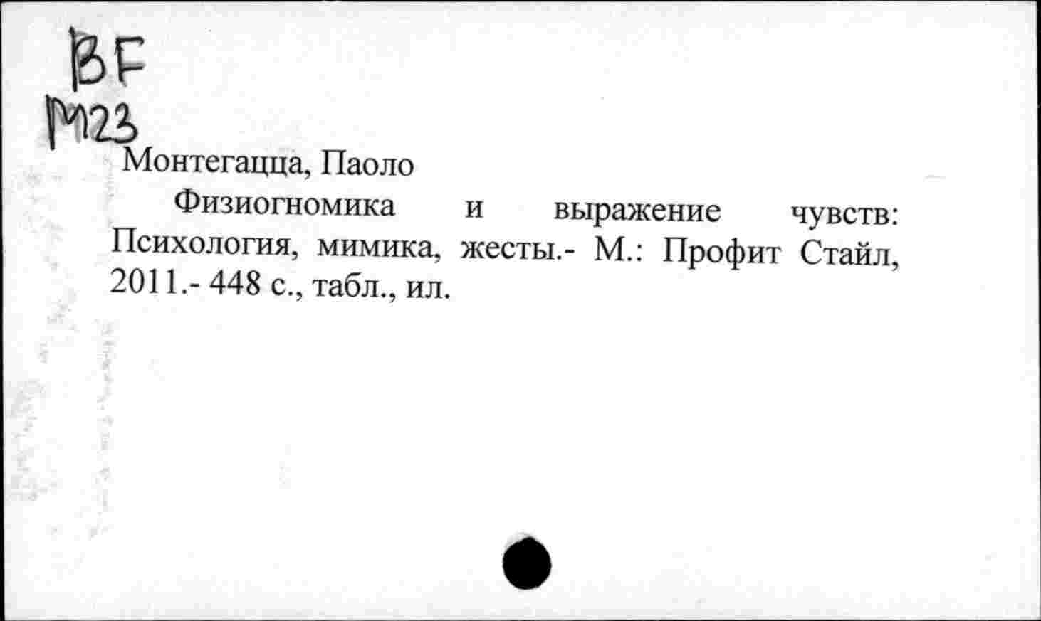 ﻿1*123
Монтегацца, Паоло
Физиогномика и выражение чувств: Психология, мимика, жесты,- М.: Профит Стайл, 2011.- 448 с., табл., ил.